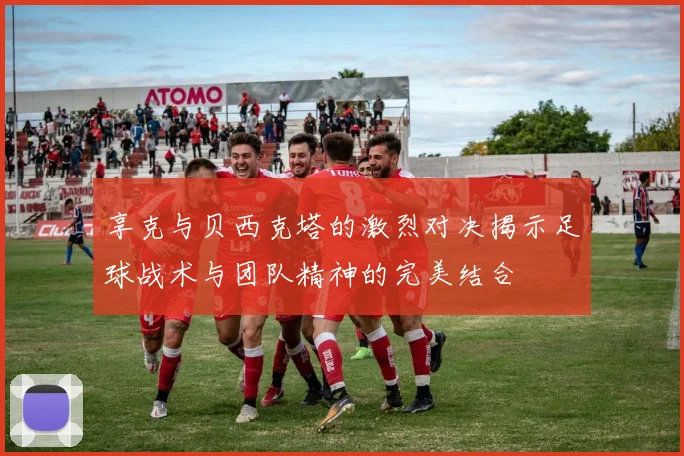 享克与贝西克塔的激烈对决揭示足球战术与团队精神的完美结合